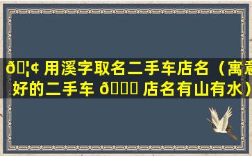 🦢 用溪字取名二手车店名（寓意好的二手车 💐 店名有山有水）